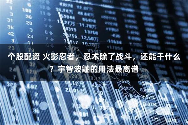 个股配资 火影忍者，忍术除了战斗，还能干什么？宇智波鼬的用法最离谱