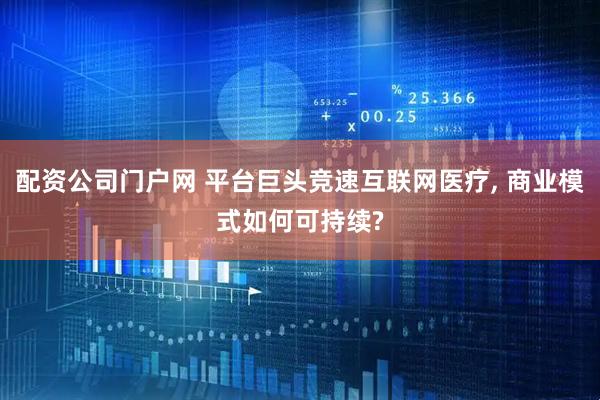 配资公司门户网 平台巨头竞速互联网医疗, 商业模式如何可持续?