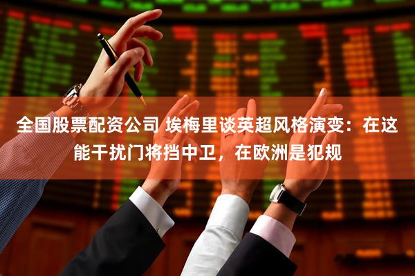 全国股票配资公司 埃梅里谈英超风格演变：在这能干扰门将挡中卫，在欧洲是犯规