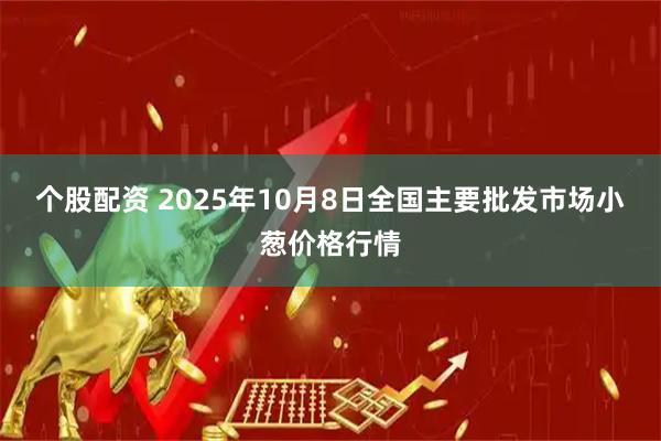 个股配资 2025年10月8日全国主要批发市场小葱价格行情