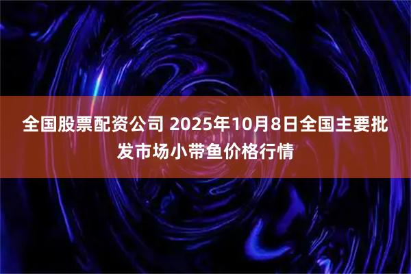 全国股票配资公司 2025年10月8日全国主要批发市场小带鱼价格行情