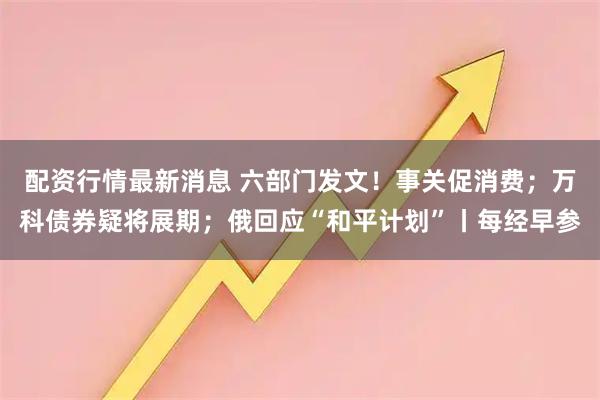 配资行情最新消息 六部门发文！事关促消费；万科债券疑将展期；俄回应“和平计划”丨每经早参