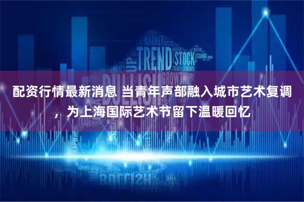 配资行情最新消息 当青年声部融入城市艺术复调，为上海国际艺术节留下温暖回忆