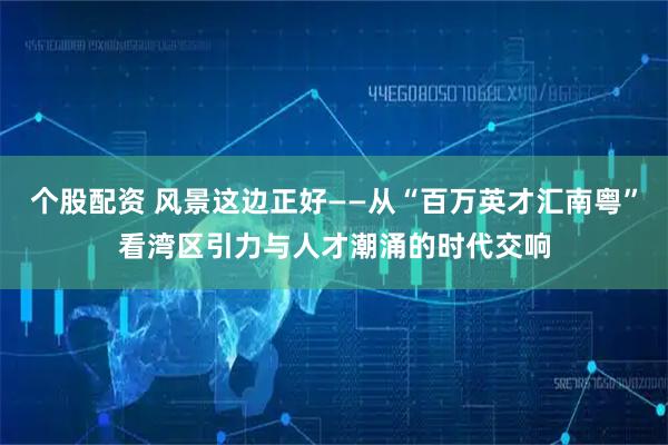 个股配资 风景这边正好——从“百万英才汇南粤”看湾区引力与人才潮涌的时代交响