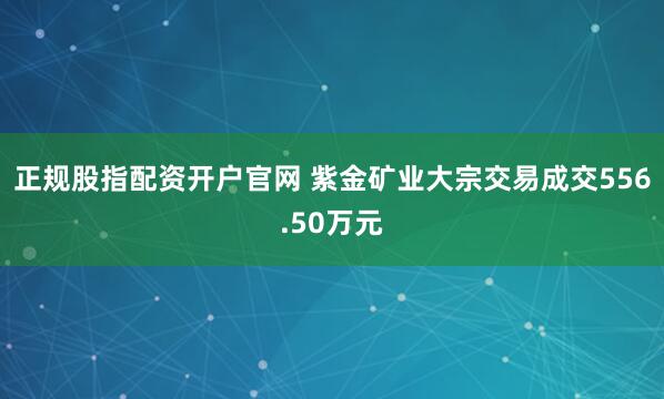 正规股指配资开户官网 紫金矿业大宗交易成交556.50万元