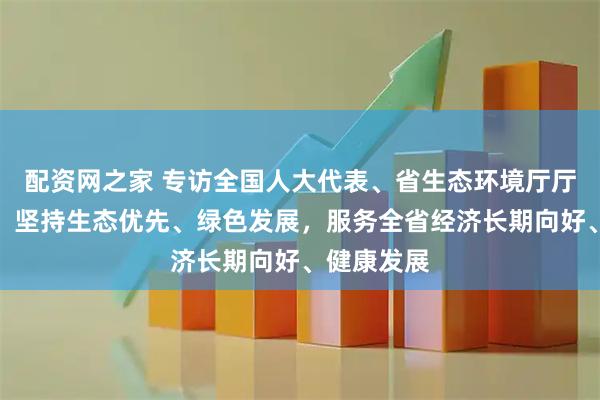 配资网之家 专访全国人大代表、省生态环境厅厅长徐晓霞：坚持生态优先、绿色发展，服务全省经济长期向好、健康发展